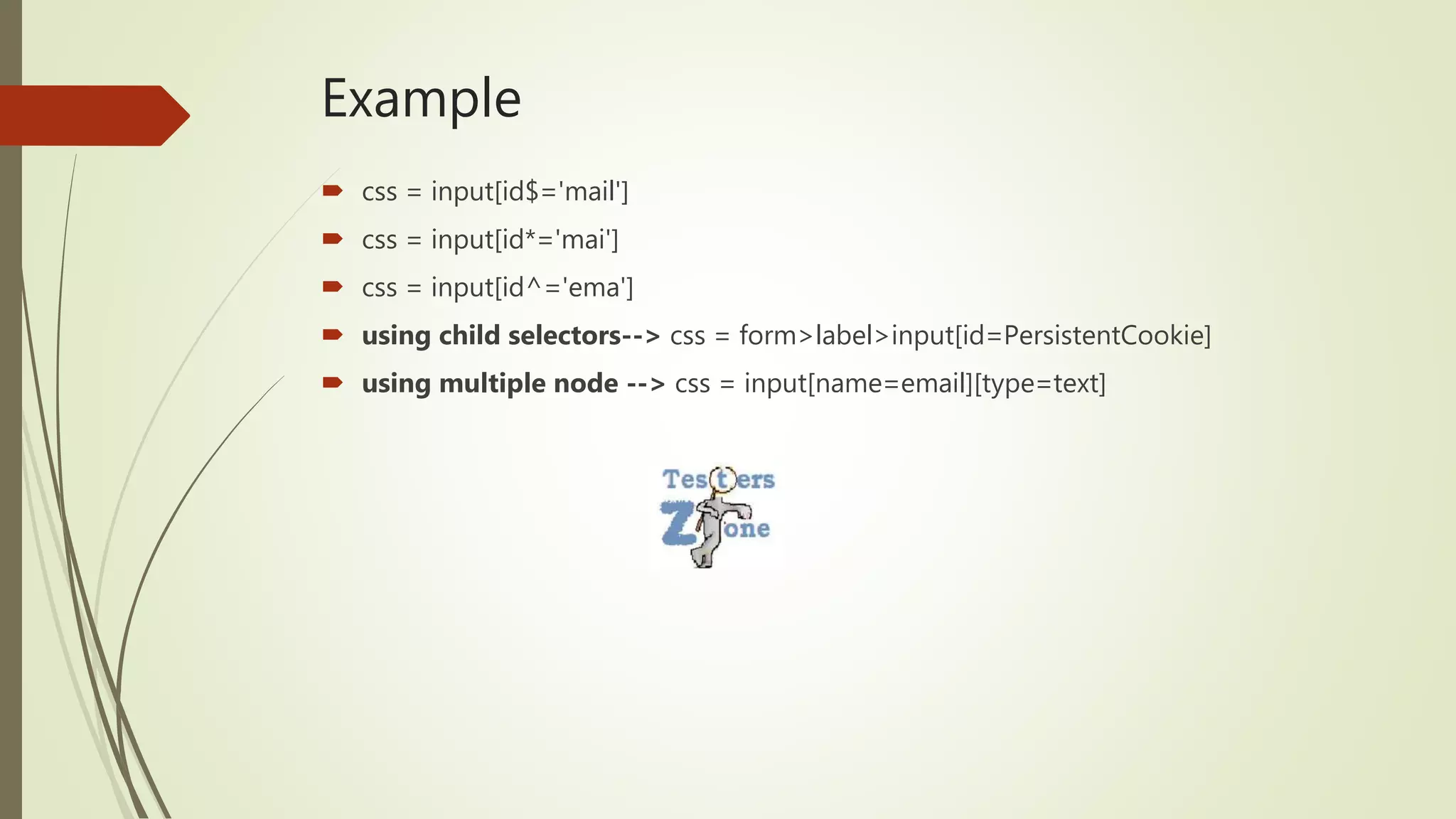 Example
 css = input[id$='mail']
 css = input[id*='mai']
 css = input[id^='ema']
 using child selectors--> css = form>label>input[id=PersistentCookie]
 using multiple node --> css = input[name=email][type=text]
 
