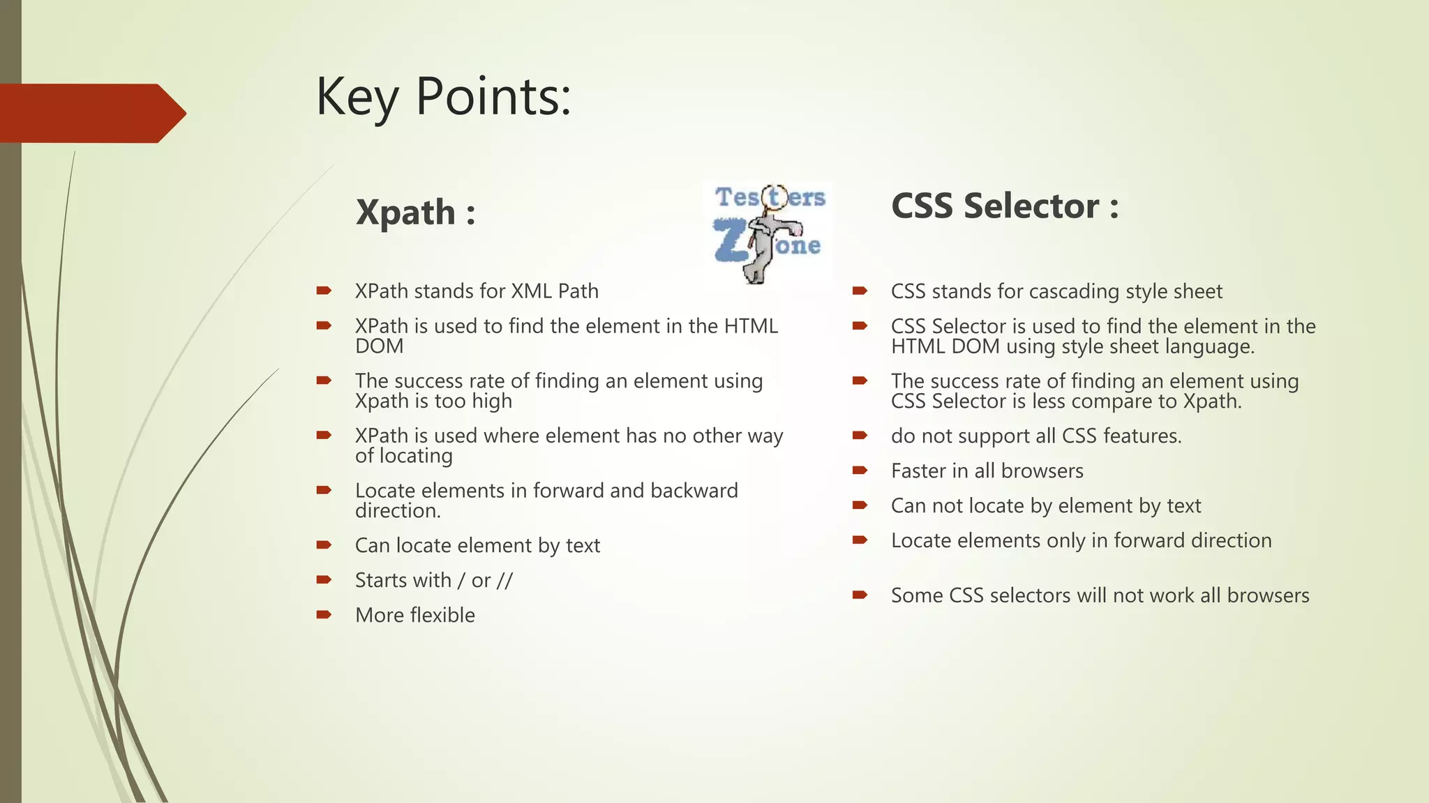 Key Points:
Xpath :
 XPath stands for XML Path
 XPath is used to find the element in the HTML
DOM
 The success rate of finding an element using
Xpath is too high
 XPath is used where element has no other way
of locating
 Locate elements in forward and backward
direction.
 Can locate element by text
 Starts with / or //
 More flexible
CSS Selector :
 CSS stands for cascading style sheet
 CSS Selector is used to find the element in the
HTML DOM using style sheet language.
 The success rate of finding an element using
CSS Selector is less compare to Xpath.
 do not support all CSS features.
 Faster in all browsers
 Can not locate by element by text
 Locate elements only in forward direction
 Some CSS selectors will not work all browsers
 