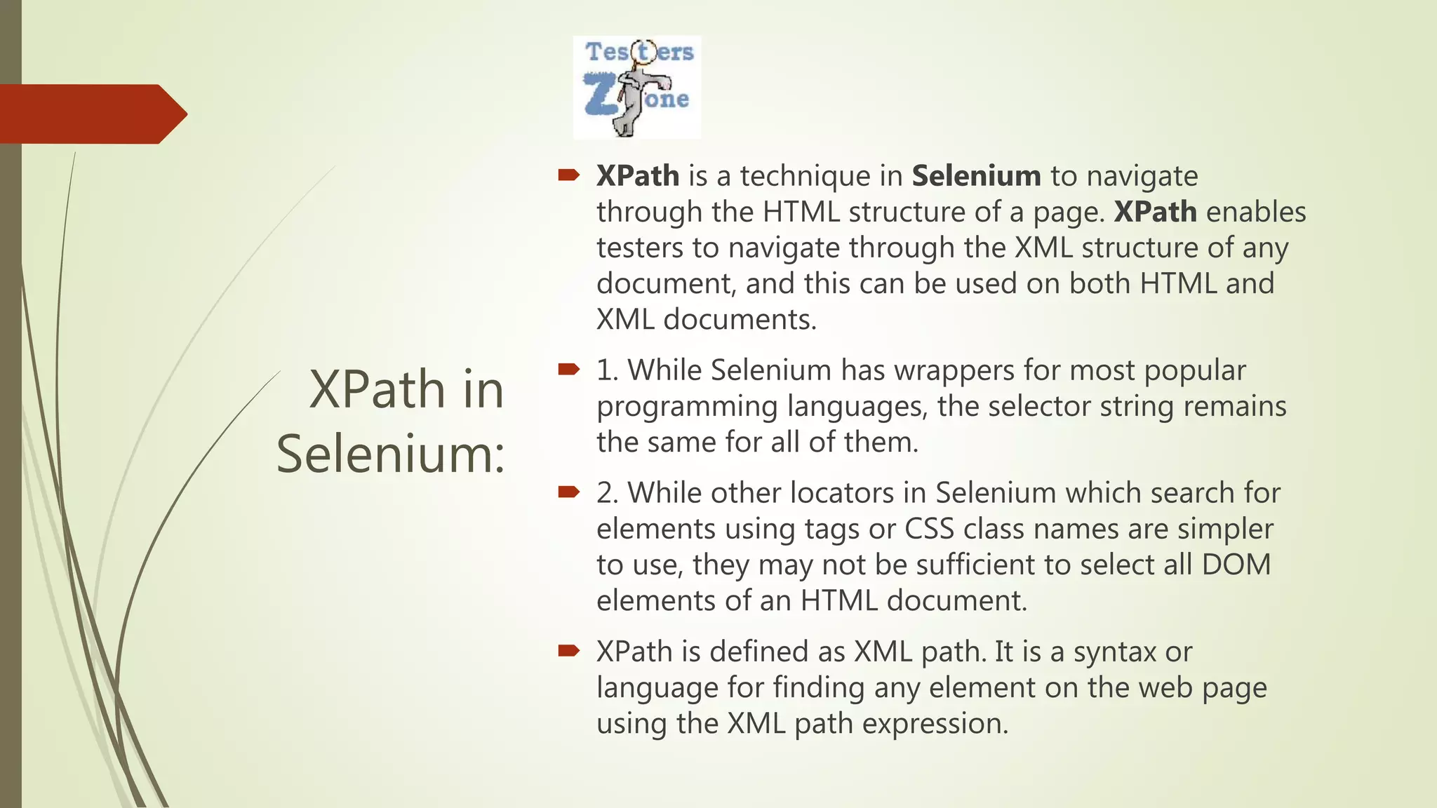XPath in
Selenium:
 XPath is a technique in Selenium to navigate
through the HTML structure of a page. XPath enables
testers to navigate through the XML structure of any
document, and this can be used on both HTML and
XML documents.
 1. While Selenium has wrappers for most popular
programming languages, the selector string remains
the same for all of them.
 2. While other locators in Selenium which search for
elements using tags or CSS class names are simpler
to use, they may not be sufficient to select all DOM
elements of an HTML document.
 XPath is defined as XML path. It is a syntax or
language for finding any element on the web page
using the XML path expression.
 
