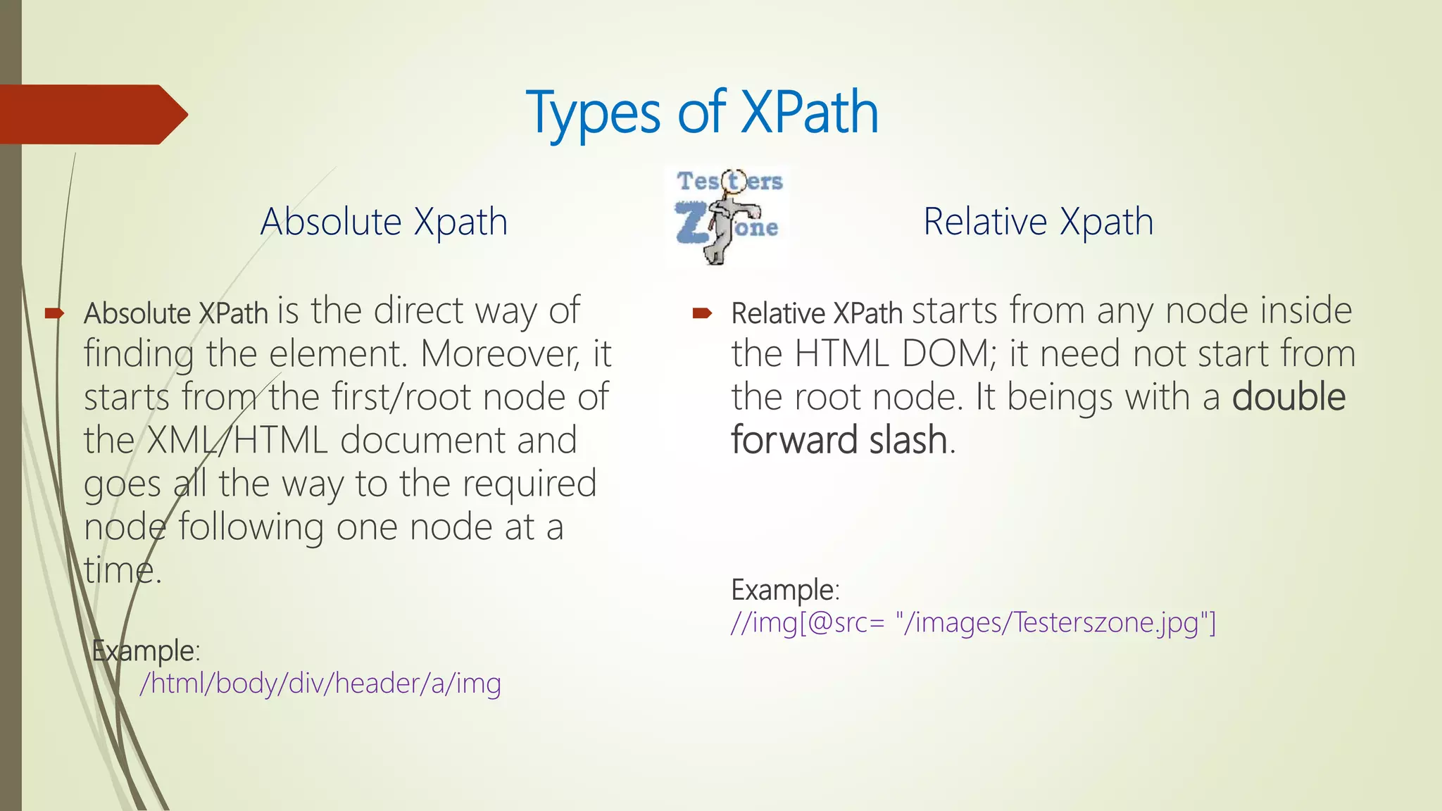 Types of XPath
Absolute Xpath
 Absolute XPath is the direct way of
finding the element. Moreover, it
starts from the first/root node of
the XML/HTML document and
goes all the way to the required
node following one node at a
time.
Example:
/html/body/div/header/a/img
Relative Xpath
 Relative XPath starts from any node inside
the HTML DOM; it need not start from
the root node. It beings with a double
forward slash.
Example:
//img[@src= "/images/Testerszone.jpg"]
 