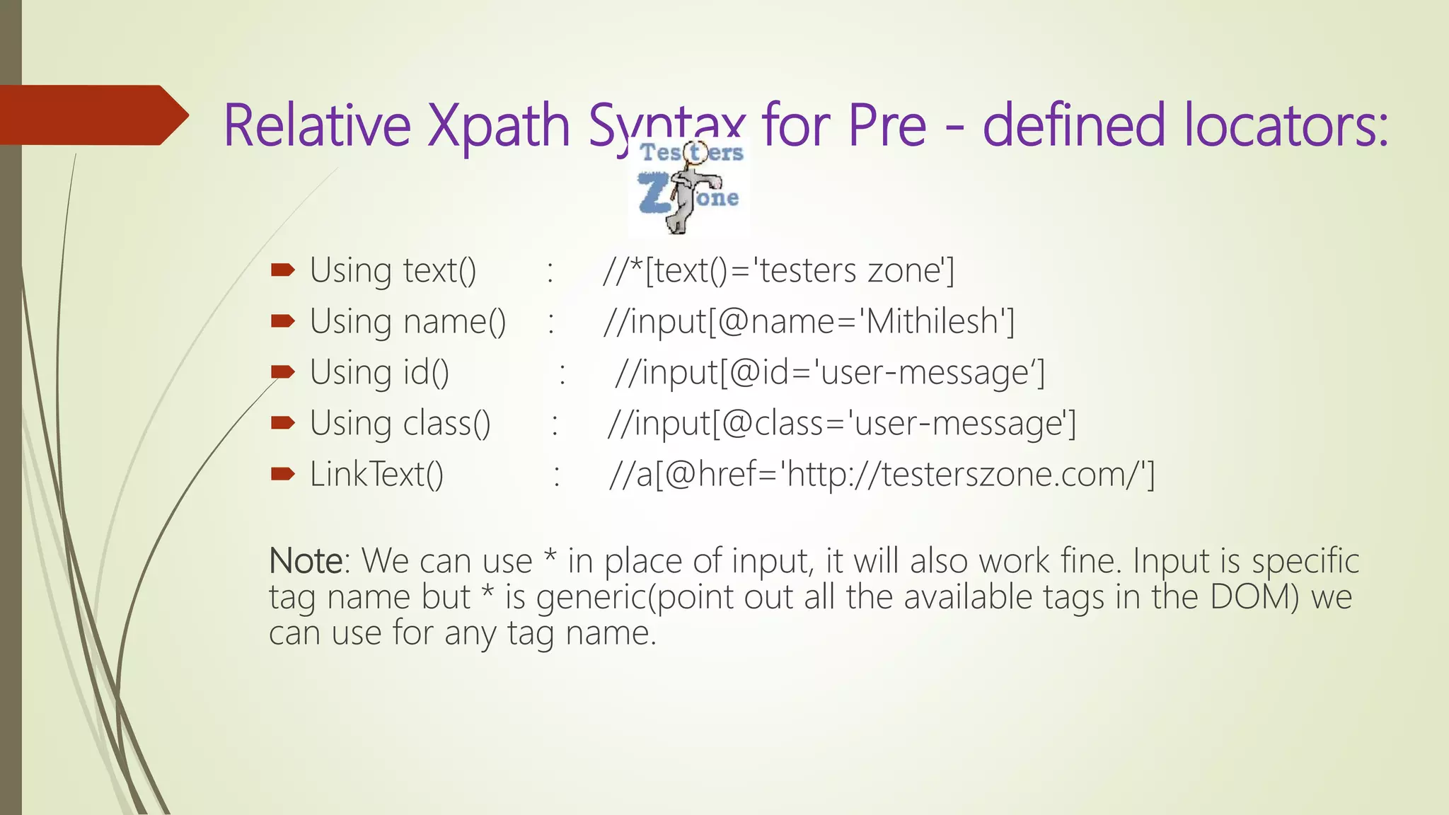 Relative Xpath Syntax for Pre - defined locators:
 Using text() : //*[text()='testers zone']
 Using name() : //input[@name='Mithilesh']
 Using id() : //input[@id='user-message‘]
 Using class() : //input[@class='user-message']
 LinkText() : //a[@href='http://testerszone.com/']
Note: We can use * in place of input, it will also work fine. Input is specific
tag name but * is generic(point out all the available tags in the DOM) we
can use for any tag name.
 