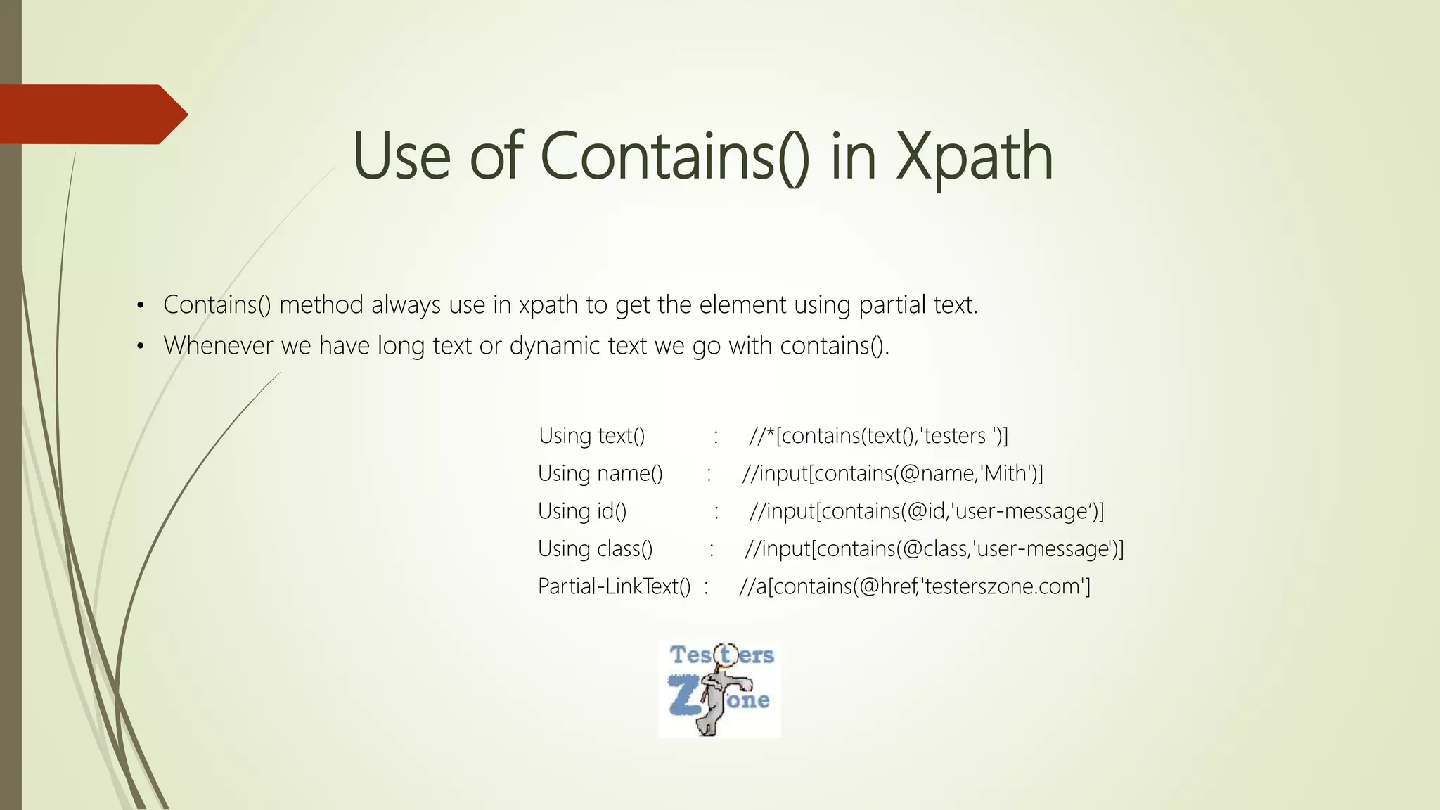 Use of Contains() in Xpath
• Contains() method always use in xpath to get the element using partial text.
• Whenever we have long text or dynamic text we go with contains().
Using text() : //*[contains(text(),'testers ')]
Using name() : //input[contains(@name,'Mith')]
Using id() : //input[contains(@id,'user-message‘)]
Using class() : //input[contains(@class,'user-message')]
Partial-LinkText() : //a[contains(@href,'testerszone.com']
 