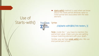 Use of
Starts-with()
 starts-with() method is used when we know
about the initial partial attribute value or
initial partial text associated with the web
element.
Syntax:
//a[starts-with(@id,'link-testers_')]
Note: inside the ' ' you have to mention the
partial text value, make sure you are getting
unique matching element with your xpath.
Simillar way we have ends_with() also. We use
end partial part of text.
 