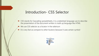 Introduction- CSS Selector
 CSS stands for Cascading spreadsheets, it is a stylesheet language use to describe
the presentation of the document written in mark up language like HTML
 We use CSS selector as a locator in the selenium
 It is very fast as compare to other locators because it uses certain symbol
 