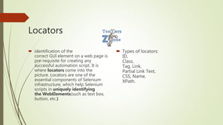 Locators
 identification of the
correct GUI element on a web page is
pre-requisite for creating any
successful automation script. It is
where locators come into the
picture. Locators are one of the
essential components of Selenium
infrastructure, which help Selenium
scripts in uniquely identifying
the WebElements(such as text box,
button, etc.)
 Types of locators:
ID,
Class,
Tag, Link,
Partial Link Text,
CSS, Name,
XPath.
 