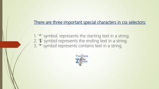There are three important special characters in css selectors:
1. '^' symbol, represents the starting text in a string.
2. '$' symbol represents the ending text in a string.
3. '*' symbol represents contains text in a string.
 