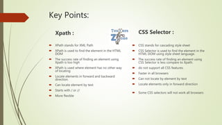 Key Points:
Xpath :
 XPath stands for XML Path
 XPath is used to find the element in the HTML
DOM
 The success rate of finding an element using
Xpath is too high
 XPath is used where element has no other way
of locating
 Locate elements in forward and backward
direction.
 Can locate element by text
 Starts with / or //
 More flexible
CSS Selector :
 CSS stands for cascading style sheet
 CSS Selector is used to find the element in the
HTML DOM using style sheet language.
 The success rate of finding an element using
CSS Selector is less compare to Xpath.
 do not support all CSS features.
 Faster in all browsers
 Can not locate by element by text
 Locate elements only in forward direction
 Some CSS selectors will not work all browsers
 