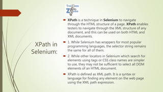 XPath in
Selenium:
 XPath is a technique in Selenium to navigate
through the HTML structure of a page. XPath enables
testers to navigate through the XML structure of any
document, and this can be used on both HTML and
XML documents.
 1. While Selenium has wrappers for most popular
programming languages, the selector string remains
the same for all of them.
 2. While other locators in Selenium which search for
elements using tags or CSS class names are simpler
to use, they may not be sufficient to select all DOM
elements of an HTML document.
 XPath is defined as XML path. It is a syntax or
language for finding any element on the web page
using the XML path expression.
 