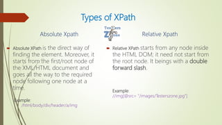 Types of XPath
Absolute Xpath
 Absolute XPath is the direct way of
finding the element. Moreover, it
starts from the first/root node of
the XML/HTML document and
goes all the way to the required
node following one node at a
time.
Example:
/html/body/div/header/a/img
Relative Xpath
 Relative XPath starts from any node inside
the HTML DOM; it need not start from
the root node. It beings with a double
forward slash.
Example:
//img[@src= "/images/Testerszone.jpg"]
 