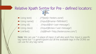 Relative Xpath Syntax for Pre - defined locators:
 Using text() : //*[text()='testers zone']
 Using name() : //input[@name='Mithilesh']
 Using id() : //input[@id='user-message‘]
 Using class() : //input[@class='user-message']
 LinkText() : //a[@href='http://testerszone.com/']
Note: We can use * in place of input, it will also work fine. Input is specific
tag name but * is generic(point out all the available tags in the DOM) we
can use for any tag name.
 
