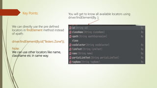 Key Points:
We can directly use the pre defined
locators in findElement method instead
of xpath.
driver.findElement(By.id("Testers Zone"));
Note:
We can use other locators like name,
className etc in same way.
You will get to know all available locators using
driver.findElement(By. );
 