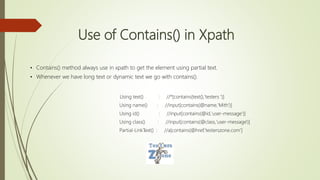 Use of Contains() in Xpath
• Contains() method always use in xpath to get the element using partial text.
• Whenever we have long text or dynamic text we go with contains().
Using text() : //*[contains(text(),'testers ')]
Using name() : //input[contains(@name,'Mith')]
Using id() : //input[contains(@id,'user-message‘)]
Using class() : //input[contains(@class,'user-message')]
Partial-LinkText() : //a[contains(@href,'testerszone.com']
 