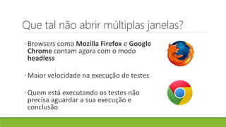 Que tal não abrir múltiplas janelas?
◦Browsers como Mozilla Firefox e Google
Chrome contam agora com o modo
headless
◦Maior velocidade na execução de testes
◦Quem está executando os testes não
precisa aguardar a sua execução e
conclusão
 