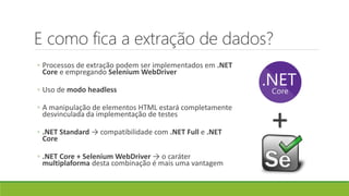 E como fica a extração de dados?
◦ Processos de extração podem ser implementados em .NET
Core e empregando Selenium WebDriver
◦ Uso de modo headless
◦ A manipulação de elementos HTML estará completamente
desvinculada da implementação de testes
◦ .NET Standard → compatibilidade com .NET Full e .NET
Core
◦ .NET Core + Selenium WebDriver → o caráter
multiplaforma desta combinação é mais uma vantagem
+
 