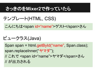 さっきのをMixer2で作っていたら
テンプレート(HTML, CSS)
こんにちは<span id=“name”>ゲスト</span>さん
ビュークラス(Java)
Span span = html.getById(“name”, Span.class);
span.replaceInner(“ヤマダ”);
// これで <span id=“name”>ヤマダ</span>さん
// が出力される
 