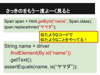 さっきのをもう一度よーく見ると
Span span = html.getById(“name”, Span.class);
span.replaceInner(“ヤマダ”);
String name = driver
.findElement(By.id(“name”))
.getText();
assertEquals(name, is(“ヤマダ”));
似たようなコードで
似たようなことをやってる！
 
