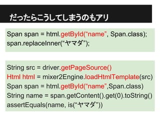 だったらこうしてしまうのもアリ
Span span = html.getById(“name”, Span.class);
span.replaceInner(“ヤマダ”);
String src = driver.getPageSource()
Html html = mixer2Engine.loadHtmlTemplate(src)
Span span = html.getById(“name”,Span.class)
String name = span.getContent().get(0).toString()
assertEquals(name, is(“ヤマダ”))
 