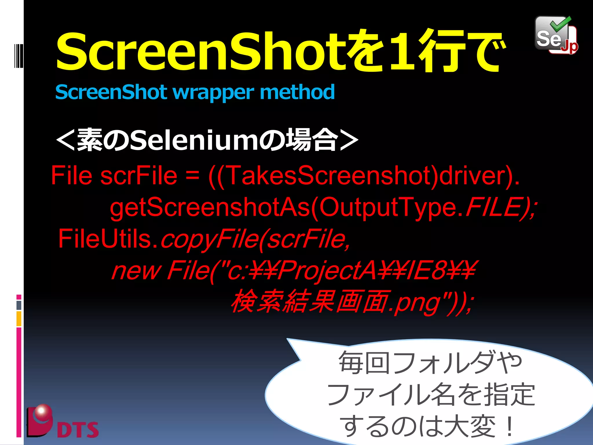 ScreenShotを1行で
ScreenShot wrapper method

＜素のSeleniumの場合＞
File scrFile = ((TakesScreenshot)driver).
getScreenshotAs(OutputType.FILE);
FileUtils.copyFile(scrFile,

new File("c:¥¥ProjectA¥¥IE8¥¥
検索結果画面.png"));

毎回フォルダや
ファイル名を指定
するのは大変！

 