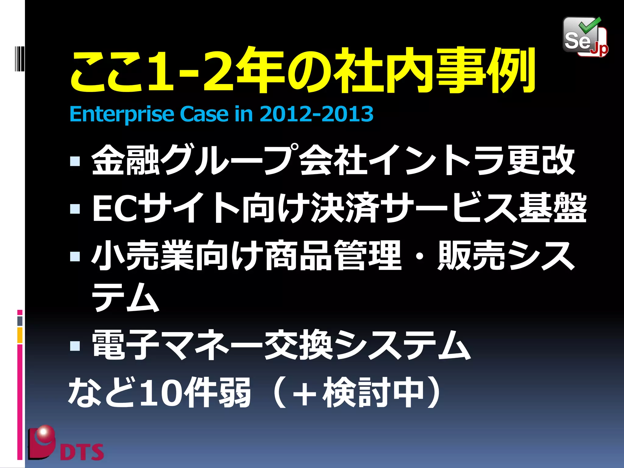 ここ1-2年の社内事例
Enterprise Case in 2012-2013

 金融グループ会社イントラ更改
 ECサイト向け決済サービス基盤
 小売業向け商品管理・販売シス

テム
 電子マネー交換システム
など10件弱（＋検討中）

 