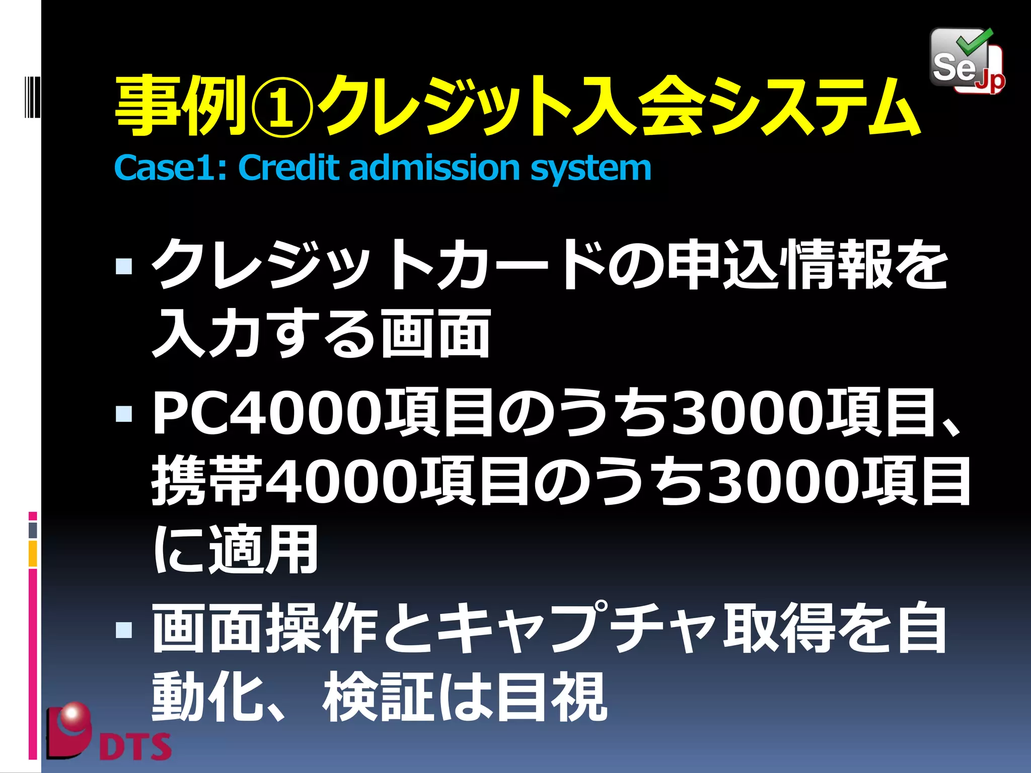 事例①クレジット入会システム
Case1: Credit admission system

 クレジットカードの申込情報を

入力する画面
 PC4000項目のうち3000項目、
携帯4000項目のうち3000項目
に適用
 画面操作とキャプチャ取得を自
動化、検証は目視

 