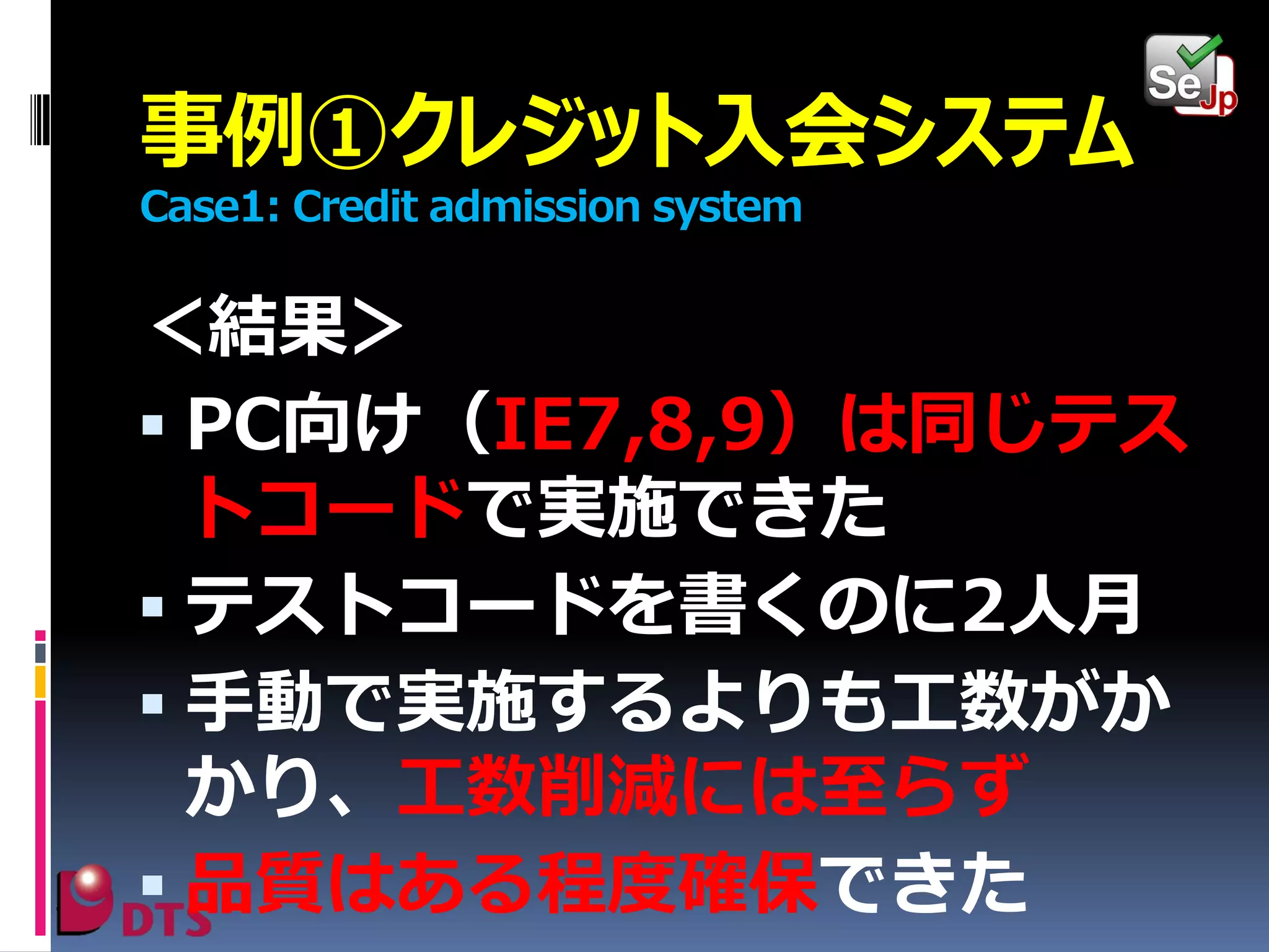 事例①クレジット入会システム
Case1: Credit admission system

＜結果＞
 PC向け（IE7,8,9）は同じテス
トコードで実施できた
 テストコードを書くのに2人月
 手動で実施するよりも工数がか
かり、工数削減には至らず
 品質はある程度確保できた

 