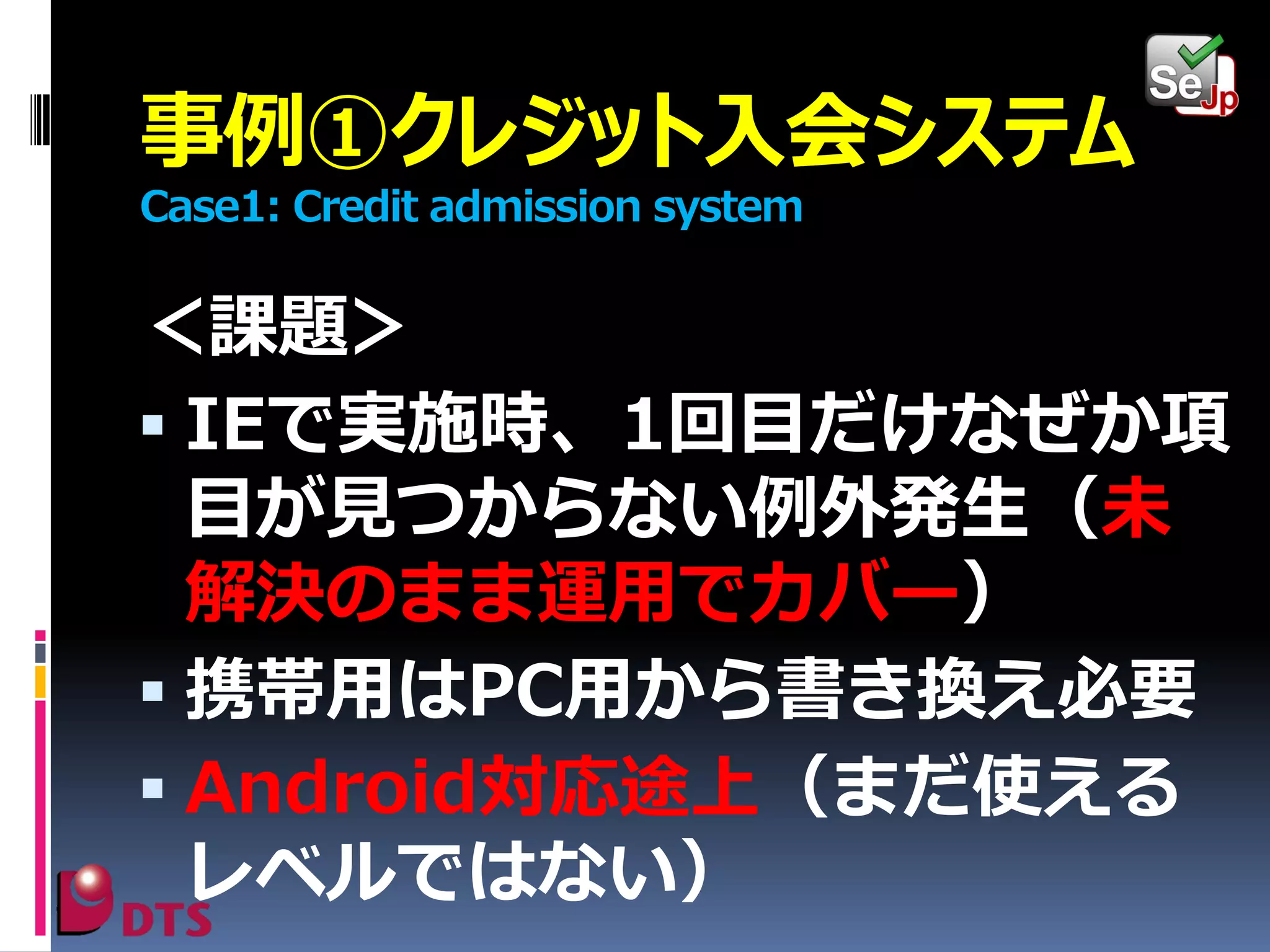 事例①クレジット入会システム
Case1: Credit admission system

＜課題＞
 IEで実施時、1回目だけなぜか項
目が見つからない例外発生（未
解決のまま運用でカバー）
 携帯用はPC用から書き換え必要
 Android対応途上（まだ使える
レベルではない）

 