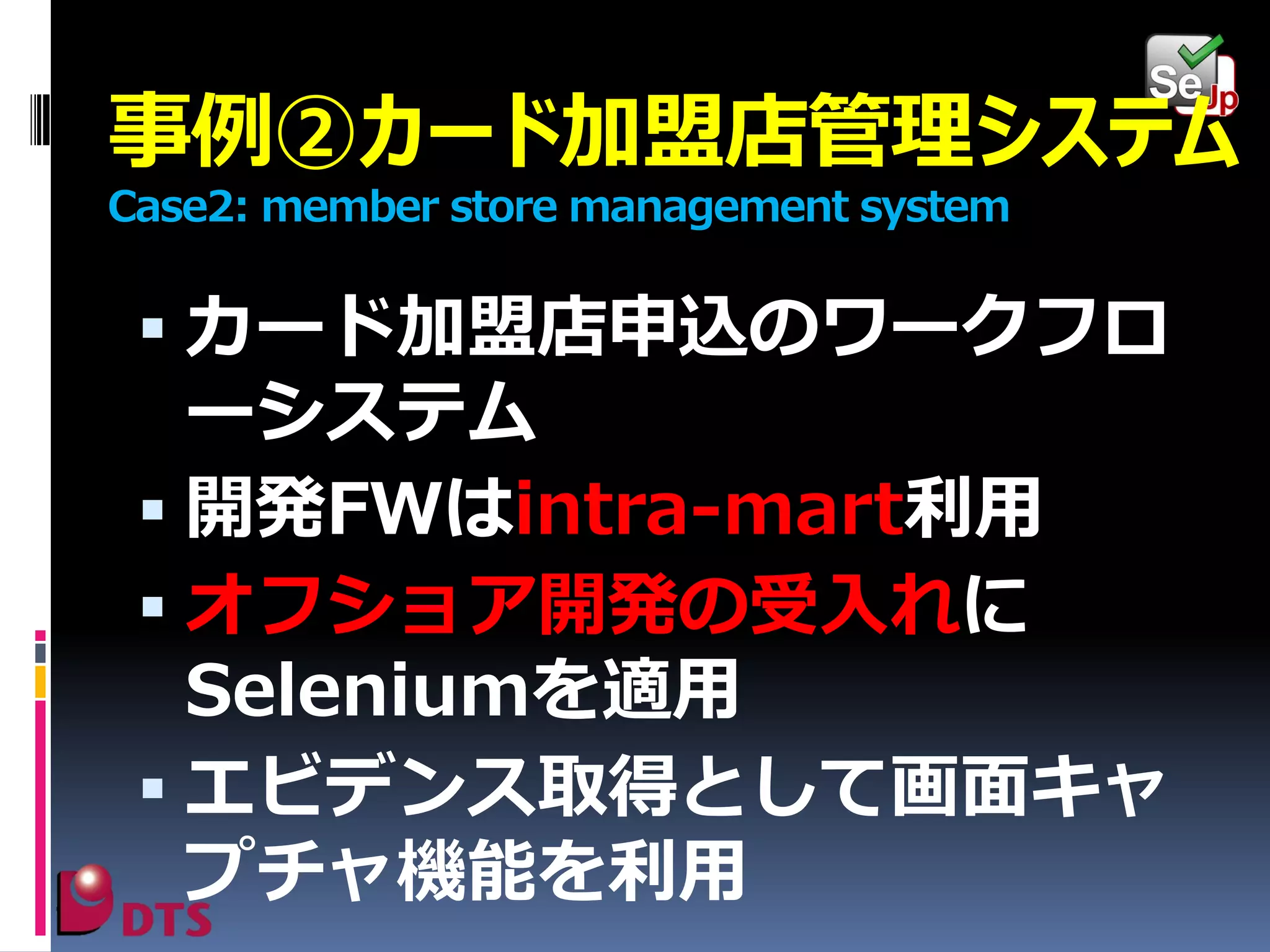 事例②カード加盟店管理システム
Case2: member store management system

 カード加盟店申込のワークフロ

ーシステム
 開発FWはintra-mart利用
 オフショア開発の受入れに
Seleniumを適用
 エビデンス取得として画面キャ
プチャ機能を利用

 
