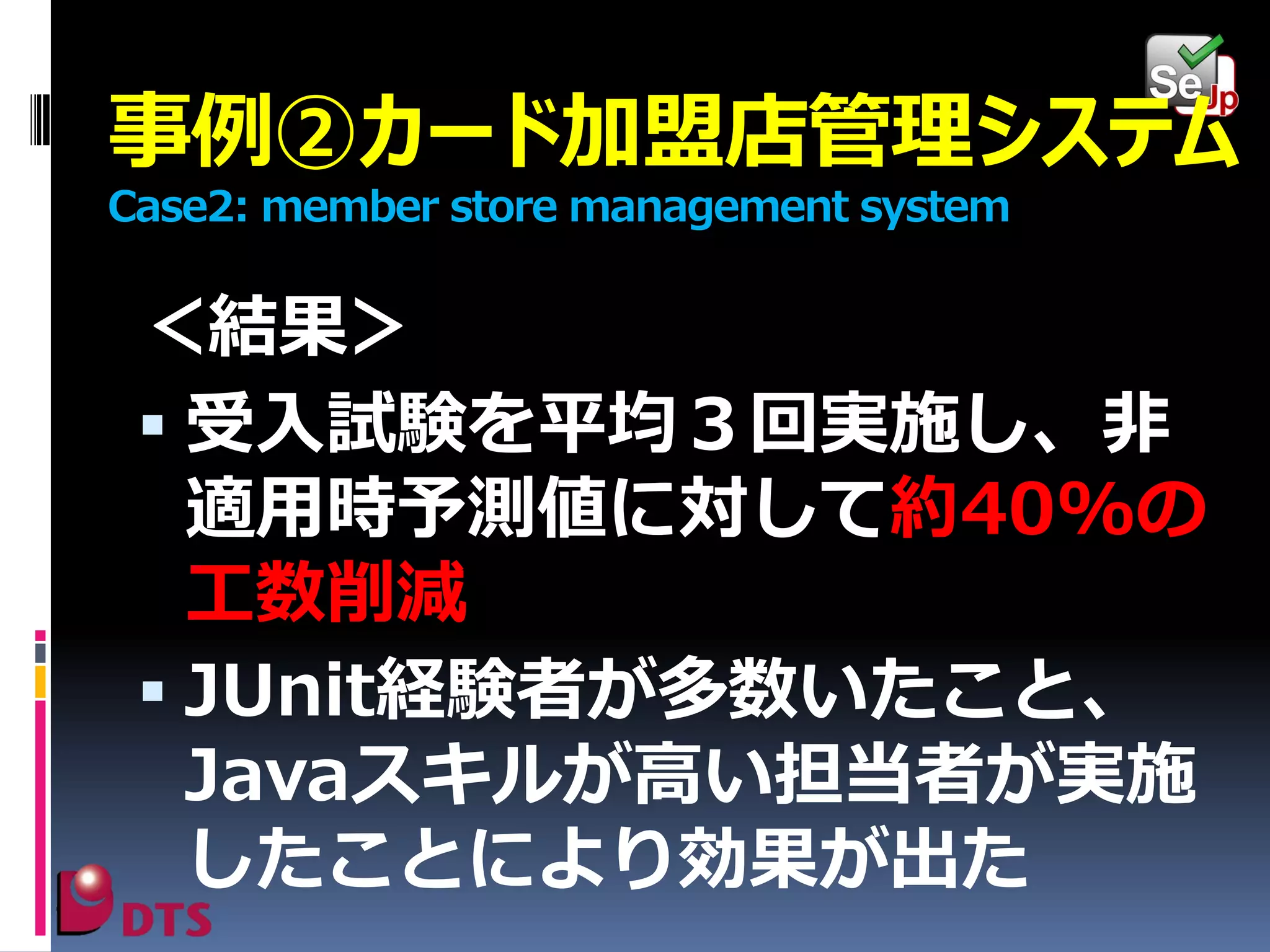 事例②カード加盟店管理システム
Case2: member store management system

＜結果＞
 受入試験を平均３回実施し、非
適用時予測値に対して約40%の
工数削減
 JUnit経験者が多数いたこと、
Javaスキルが高い担当者が実施
したことにより効果が出た

 