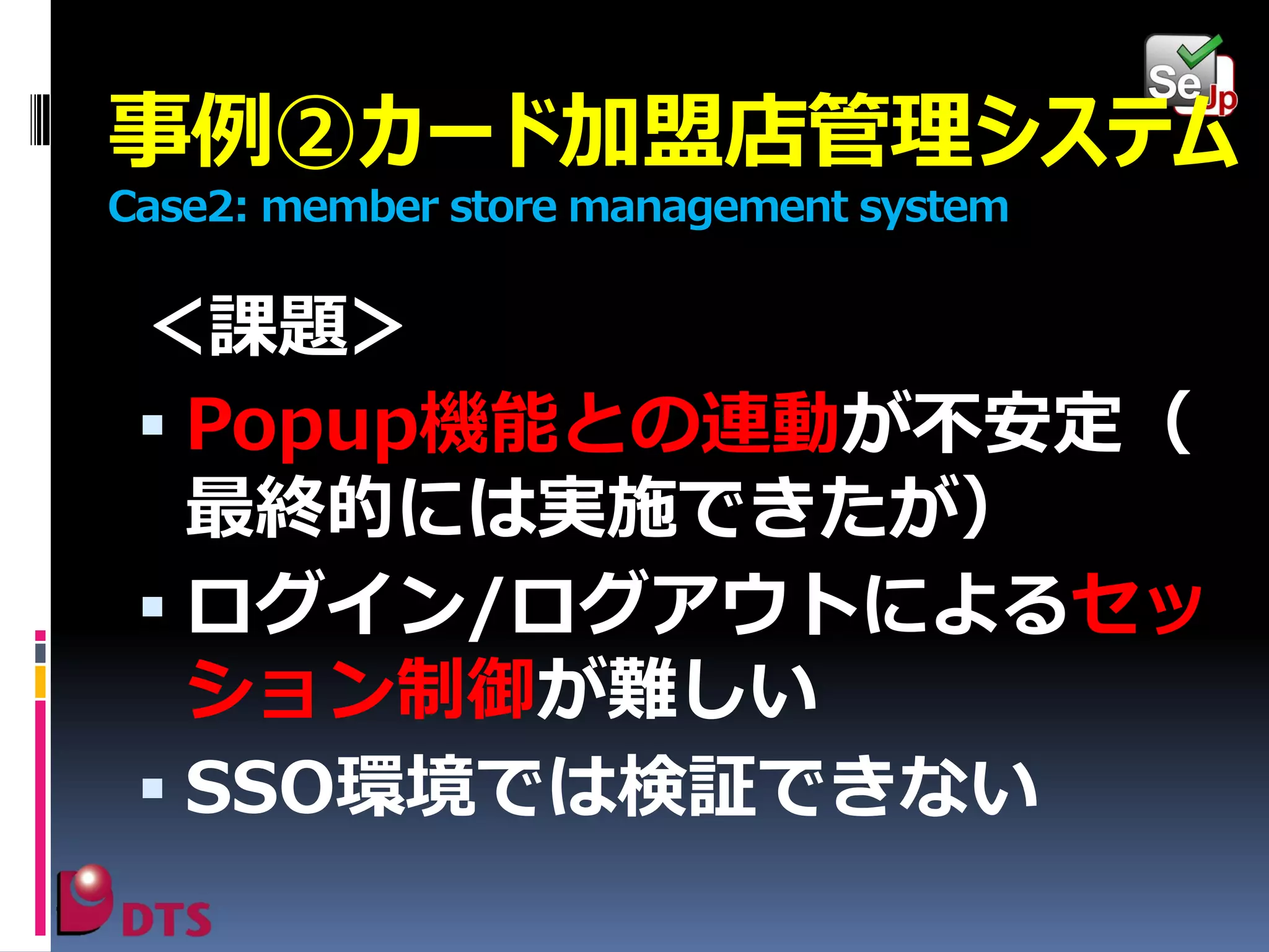 事例②カード加盟店管理システム
Case2: member store management system

＜課題＞
 Popup機能との連動が不安定（
最終的には実施できたが）
 ログイン/ログアウトによるセッ
ション制御が難しい
 SSO環境では検証できない

 