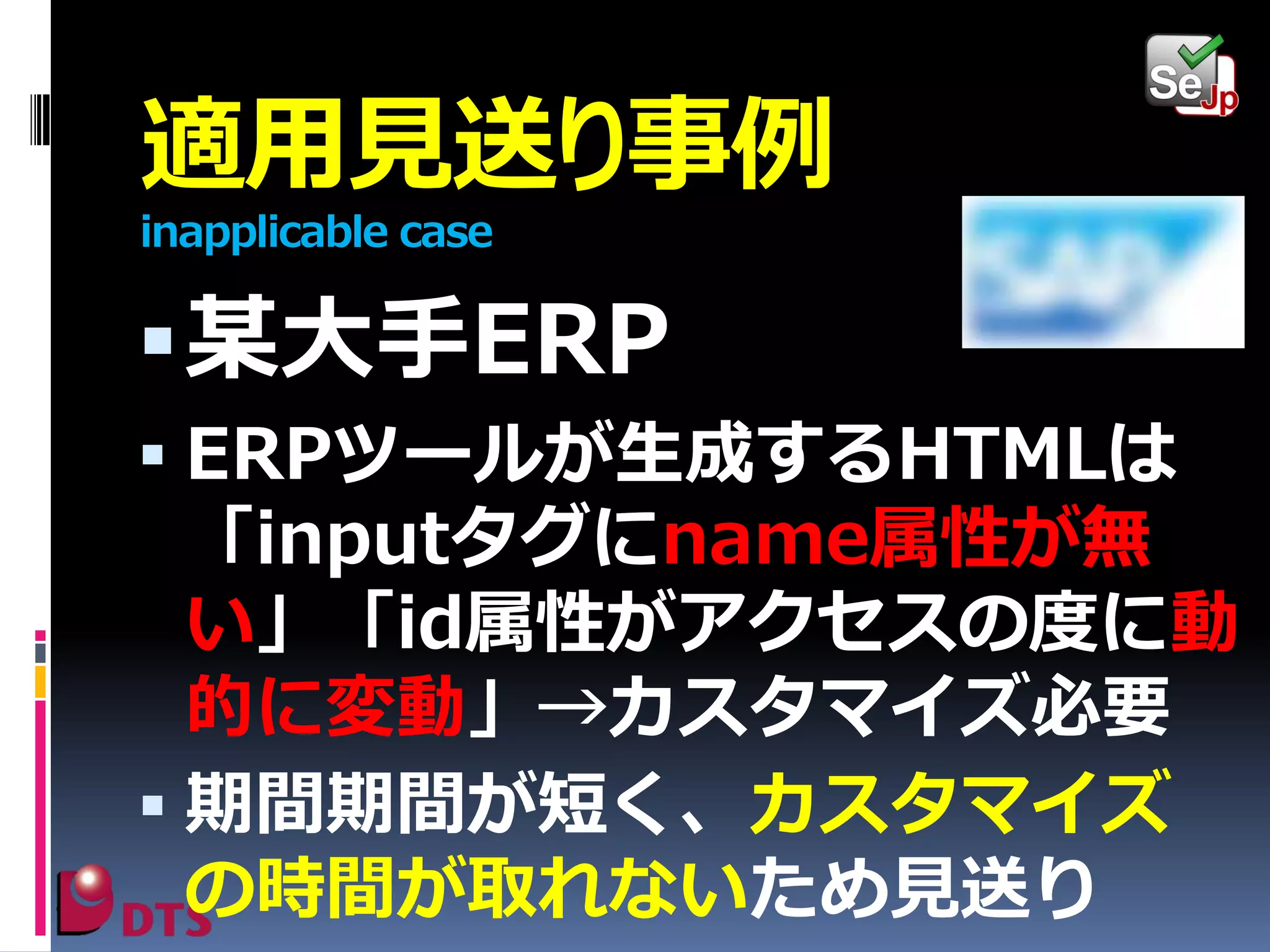 適用見送り事例
inapplicable case

 某大手ERP
 ERPツールが生成するHTMLは

「inputタグにname属性が無
い」「id属性がアクセスの度に動
的に変動」→カスタマイズ必要
 期間期間が短く、カスタマイズ
の時間が取れないため見送り

 