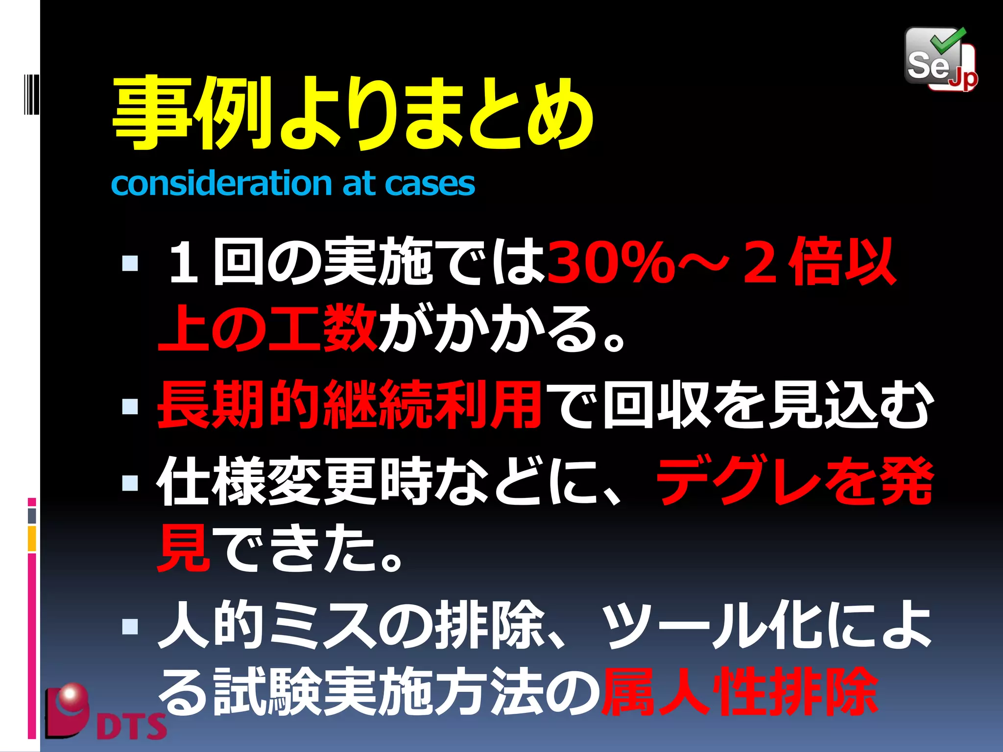 事例よりまとめ
consideration at cases

 １回の実施では30％～２倍以

上の工数がかかる。
 長期的継続利用で回収を見込む
 仕様変更時などに、デグレを発
見できた。
 人的ミスの排除、ツール化によ
る試験実施方法の属人性排除

 