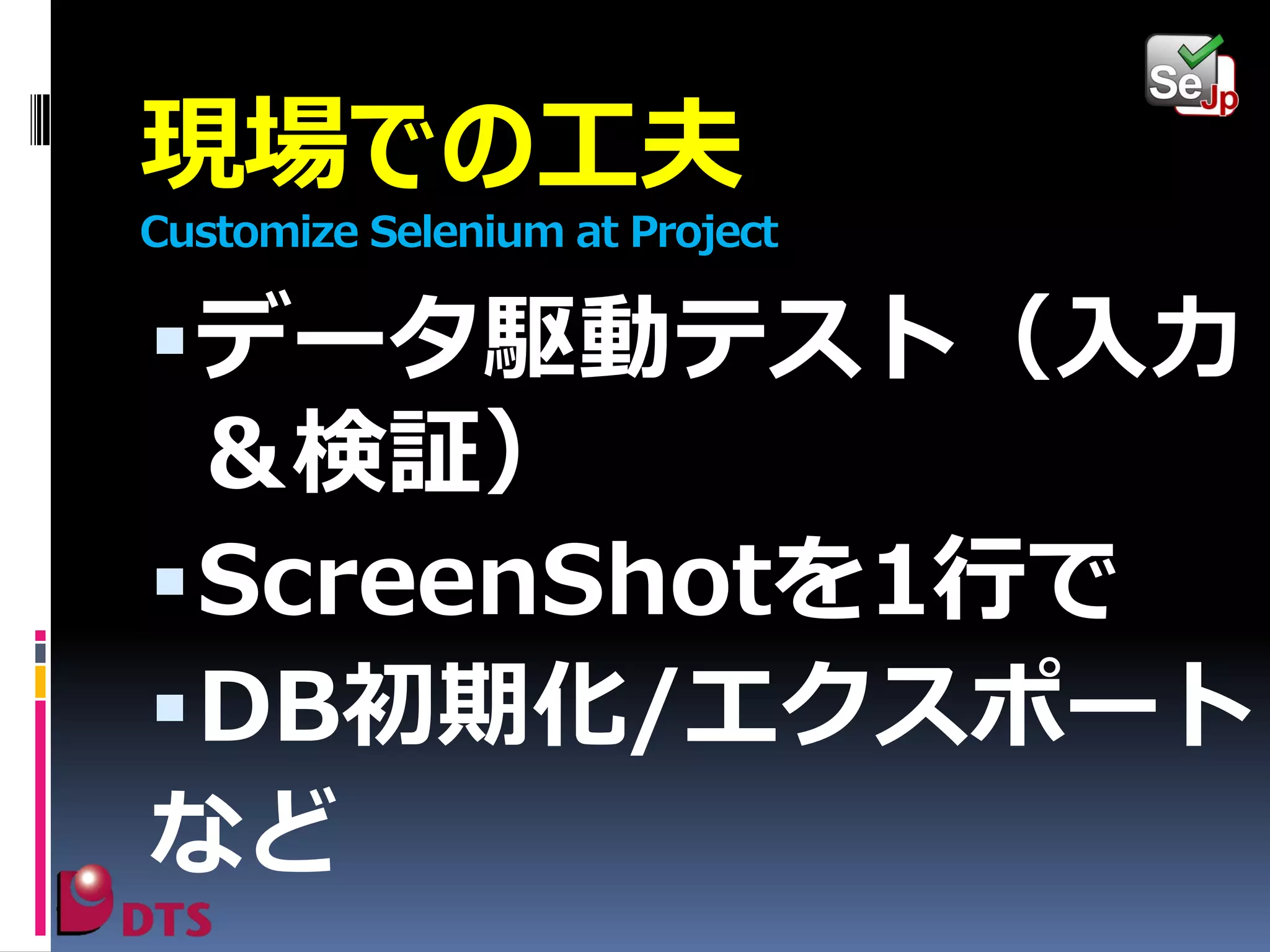 現場での工夫
Customize Selenium at Project

 データ駆動テスト（入力

＆検証）
 ScreenShotを1行で
 DB初期化/エクスポート
など

 