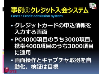 事例①クレジット入会システム
Case1: Credit admission system

 クレジットカードの申込情報を

入力する画面
 PC4000項目のうち3000項目、
携帯4000項目のうち3000項目
に適用
 画面操作とキャプチャ取得を自
動化、検証は目視

 