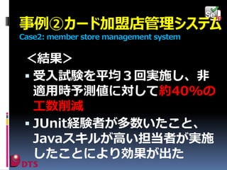 事例②カード加盟店管理システム
Case2: member store management system

＜結果＞
 受入試験を平均３回実施し、非
適用時予測値に対して約40%の
工数削減
 JUnit経験者が多数いたこと、
Javaスキルが高い担当者が実施
したことにより効果が出た

 