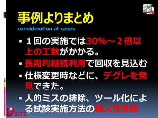 事例よりまとめ
consideration at cases

 １回の実施では30％～２倍以

上の工数がかかる。
 長期的継続利用で回収を見込む
 仕様変更時などに、デグレを発
見できた。
 人的ミスの排除、ツール化によ
る試験実施方法の属人性排除

 