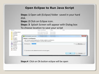 Open Eclipse to Run Java ScriptOpen Eclipse to Run Java Script
Steps: 1 Open adt (Eclipse) folder saved in your hard
disk.
Steps: 2 Click on Eclipse icon.
Steps: 3 Splash Screen will appear with Dialog box
To choose location to save your script
Steps:4 Click on Ok button eclipse will be open
 