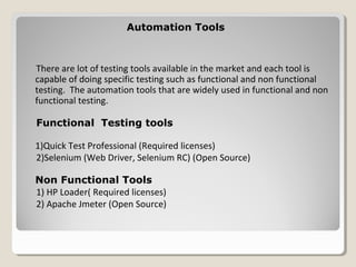Automation ToolsAutomation Tools
There are lot of testing tools available in the market and each tool is
capable of doing specific testing such as functional and non functional
testing. The automation tools that are widely used in functional and non
functional testing.
Functional Testing tools
1)Quick Test Professional (Required licenses)
2)Selenium (Web Driver, Selenium RC) (Open Source)
Non Functional Tools
1) HP Loader( Required licenses)
2) Apache Jmeter (Open Source)
 