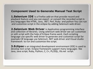 Component Used to Generate Manual Test ScriptComponent Used to Generate Manual Test Script
1.Selenium IDE is a Firefox add-on that provide record and
playback feature and you can export or convert the recorded script in
any languages like HTML, Java, .NET, Perl, Ruby and python You can run
and customize script in the eclipse by adding Selenium web driver.
2.Selenium Web Driver2.Selenium Web Driver is Application programming interface
and collection of libraries. Using selenium web driver we can customize
or edit script with the help of Eclipse frame-work .Each scripting
language use specific web driver to generate and customize script for
example C# language use Selenium .NET web driver and Visual studio
framework to run and customize the script.
3.Eclipse is an integrated development environment (IDE) is used to
develop test script. Eclipse framework support many languages like
Java, Java script, Ruby, Python, C, C+, PL/SQL, Vb.net script.
 