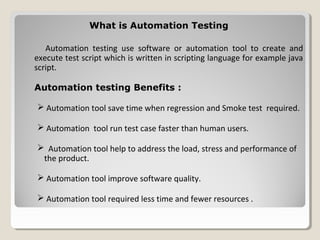 What is Automation TestingWhat is Automation Testing
Automation testing use software or automation tool to create and
execute test script which is written in scripting language for example java
script.
Automation testing Benefits :
 Automation tool save time when regression and Smoke test required.
 Automation tool run test case faster than human users.
 Automation tool help to address the load, stress and performance of
the product.
 Automation tool improve software quality.
 Automation tool required less time and fewer resources .
 