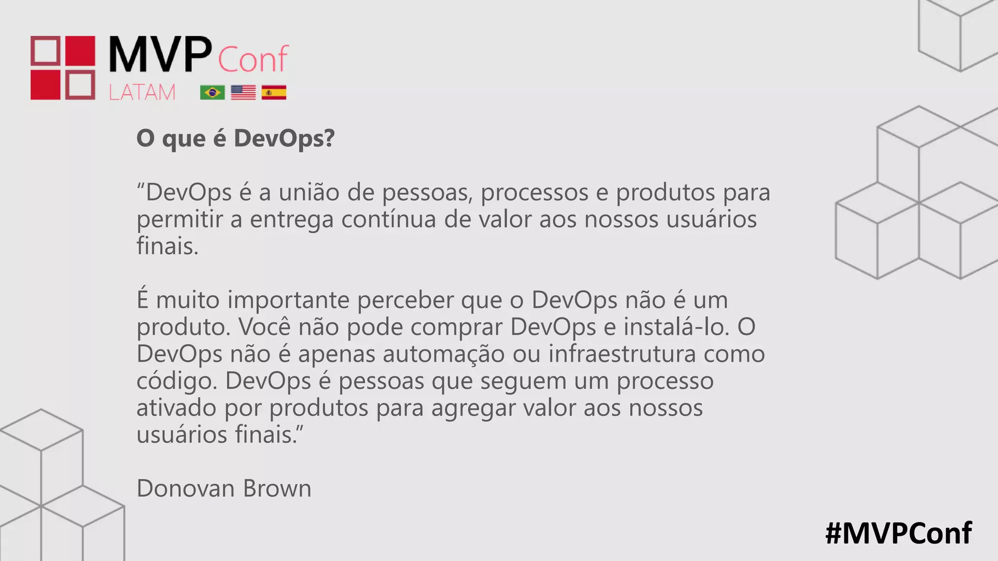 #MVPConf
O que é DevOps?
“DevOps é a união de pessoas, processos e produtos para
permitir a entrega contínua de valor aos nossos usuários
finais.
É muito importante perceber que o DevOps não é um
produto. Você não pode comprar DevOps e instalá-lo. O
DevOps não é apenas automação ou infraestrutura como
código. DevOps é pessoas que seguem um processo
ativado por produtos para agregar valor aos nossos
usuários finais.”
Donovan Brown
 