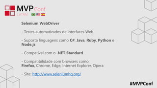 #MVPConf
Selenium WebDriver
- Testes automatizados de interfaces Web
- Suporta linguagens como C#, Java, Ruby, Python e
Node.js
- Compatível com o .NET Standard
- Compatibilidade com browsers como
Firefox, Chrome, Edge, Internet Explorer, Opera
- Site: http://www.seleniumhq.org/
 