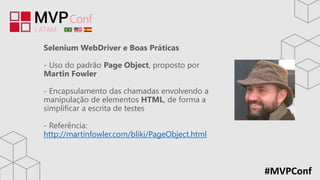 #MVPConf
Selenium WebDriver e Boas Práticas
- Uso do padrão Page Object, proposto por
Martin Fowler
- Encapsulamento das chamadas envolvendo a
manipulação de elementos HTML, de forma a
simplificar a escrita de testes
- Referência:
http://martinfowler.com/bliki/PageObject.html
 