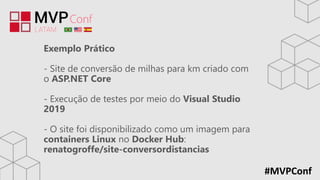 #MVPConf
Exemplo Prático
- Site de conversão de milhas para km criado com
o ASP.NET Core
- Execução de testes por meio do Visual Studio
2019
- O site foi disponibilizado como um imagem para
containers Linux no Docker Hub:
renatogroffe/site-conversordistancias
 