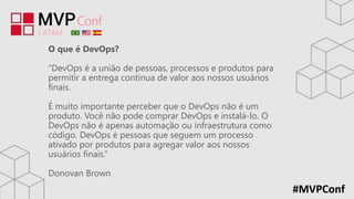 #MVPConf
O que é DevOps?
“DevOps é a união de pessoas, processos e produtos para
permitir a entrega contínua de valor aos nossos usuários
finais.
É muito importante perceber que o DevOps não é um
produto. Você não pode comprar DevOps e instalá-lo. O
DevOps não é apenas automação ou infraestrutura como
código. DevOps é pessoas que seguem um processo
ativado por produtos para agregar valor aos nossos
usuários finais.”
Donovan Brown
 
