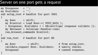Server on one port gets a request
my $response = '';
my $validate = '';
sub setup_test # handler for port 5001
{
my $env = shift;
my $control = Load $env->{ POST_DATA };
( $response, $validate ) = @$contrl{qw( response validate )};
my $browser = Selenium::Handler->new;
run_browser_commands $control;
}
sub run_test # handler for port 80
{
my $env = shift; # from setup_test.
validate_request $env, $validate; # sanity checks.
$response # canned response.
}
 
