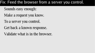 Fix: Feed the browser from a server you control.
Sounds easy enough:
Make a request you know.
To a server you control.
Get back a known response.
Validate what is in the browser.
 