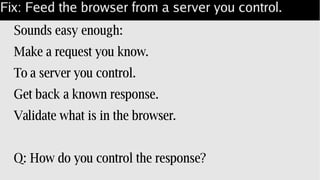 Fix: Feed the browser from a server you control.
Sounds easy enough:
Make a request you know.
To a server you control.
Get back a known response.
Validate what is in the browser.
Q: How do you control the response?
 