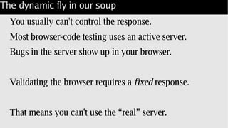 The dynamic fly in our soup
You usually can't control the response.
Most browser-code testing uses an active server.
Bugs in the server show up in your browser.
Validating the browser requires a fixed response.
That means you can't use the “real” server.
 