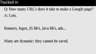 Trucked in
Q: How many URL's does it take to make a Google page?
A: Lots.
Banners, logos, JS lib's, Java lib's, ads...
Many are dynamic: they cannot be saved.
 