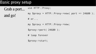 Basic proxy setup
Grab a port...
and go!
use HTTP::Proxy;
my $proxy = HTTP::Proxy->new( port => 24680 );
# or...
my $proxy = HTTP::Proxy->new;
$proxy->port( 24680 );
# loop forever
$proxy->start;
 